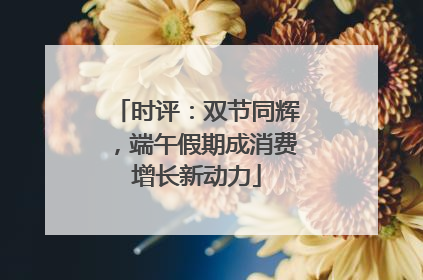时评：双节同辉，端午假期成消费增长新动力