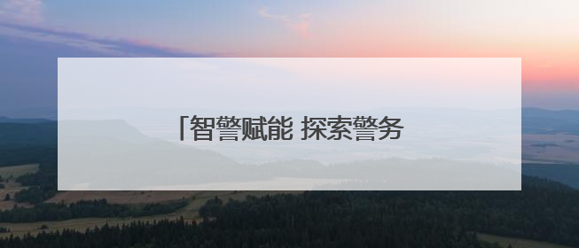 智警赋能 探索警务现代化“关键密码”