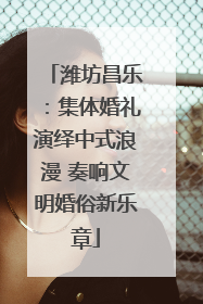 潍坊昌乐：集体婚礼演绎中式浪漫 奏响文明婚俗新乐章