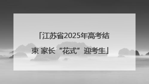 江苏省2025年高考结束 家长“花式”迎考生