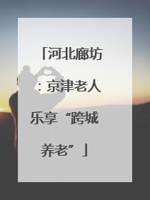 河北廊坊：京津老人乐享“跨城养老”