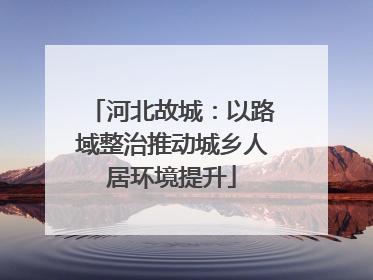河北故城：以路域整治推动城乡人居环境提升