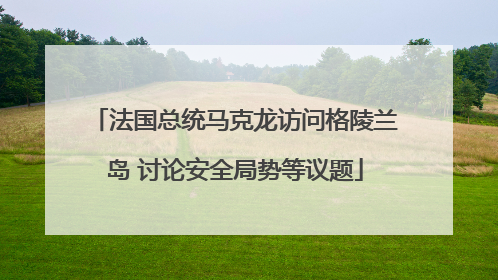 法国总统马克龙访问格陵兰岛 讨论安全局势等议题