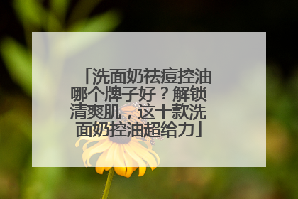 洗面奶祛痘控油哪个牌子好？解锁清爽肌，这十款洗面奶控油超给力