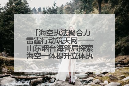 海空执法聚合力 雷霆行动筑天网——山东烟台海警局探索海空一体提升立体执法效能纪实