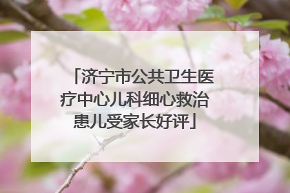 济宁市公共卫生医疗中心儿科细心救治患儿受家长好评