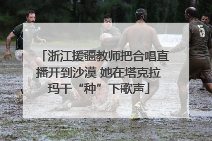 浙江援疆教师把合唱直播开到沙漠 她在塔克拉玛干“种”下歌声