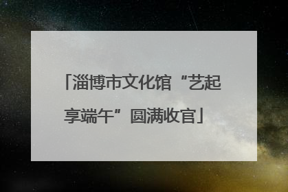 淄博市文化馆“艺起享端午”圆满收官