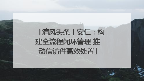 清风头条丨安仁：构建全流程闭环管理 推动信访件高效处置