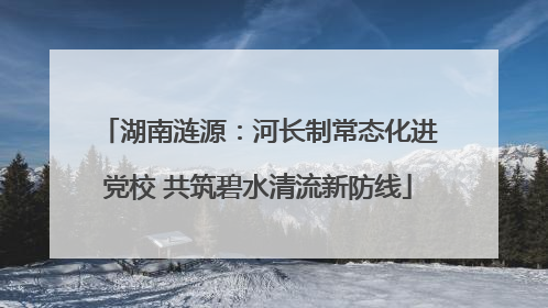 湖南涟源：河长制常态化进党校 共筑碧水清流新防线