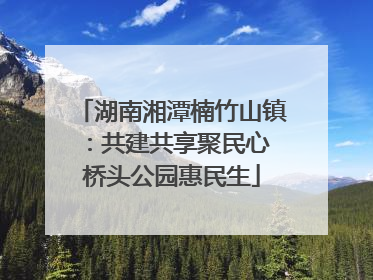 湖南湘潭楠竹山镇：共建共享聚民心 桥头公园惠民生
