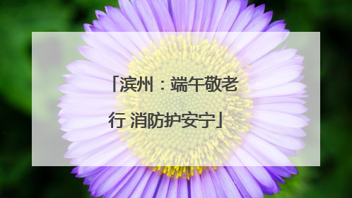 滨州：端午敬老行 消防护安宁