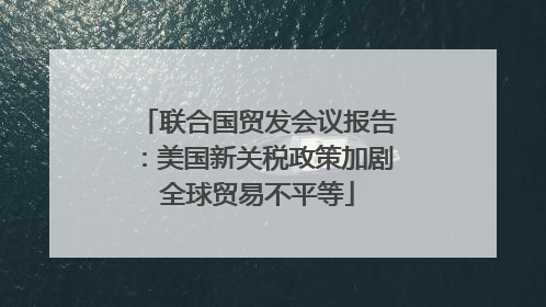 联合国贸发会议报告：美国新关税政策加剧全球贸易不平等