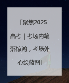 聚焦2025高考｜考场内笔落惊鸿，考场外心绘蓝图