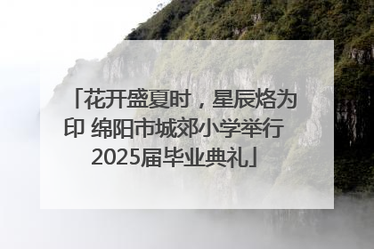 花开盛夏时，星辰烙为印 绵阳市城郊小学举行2025届毕业典礼