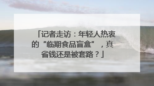 记者走访：年轻人热衷的“临期食品盲盒”，真省钱还是被套路？