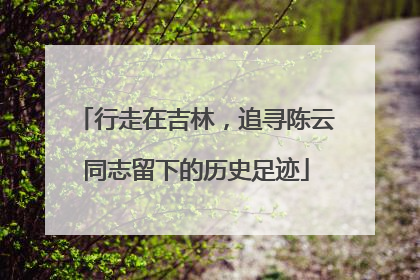 行走在吉林，追寻陈云同志留下的历史足迹