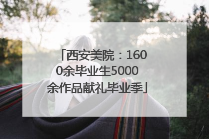 西安美院：1600余毕业生5000余作品献礼毕业季