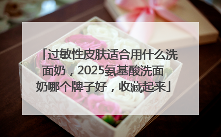 过敏性皮肤适合用什么洗面奶，2025氨基酸洗面奶哪个牌子好，收藏起来