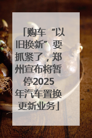 购车“以旧换新”要抓紧了，郑州宣布将暂停2025年汽车置换更新业务