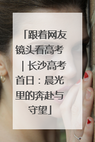 跟着网友镜头看高考｜长沙高考首日：晨光里的奔赴与守望