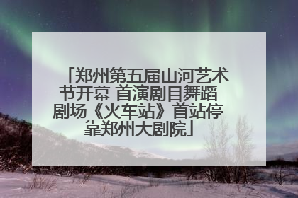 郑州第五届山河艺术节开幕 首演剧目舞蹈剧场《火车站》首站停靠郑州大剧院