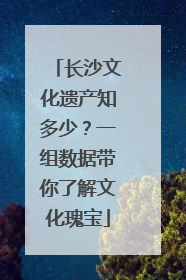 长沙文化遗产知多少？一组数据带你了解文化瑰宝