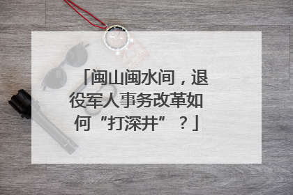 闽山闽水间，退役军人事务改革如何“打深井”？