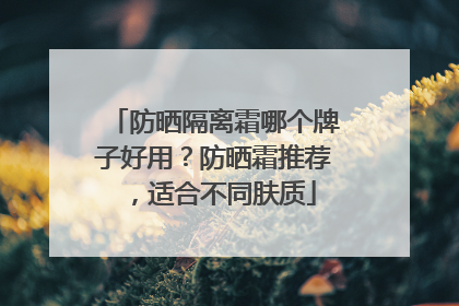 防晒隔离霜哪个牌子好用？防晒霜推荐，适合不同肤质