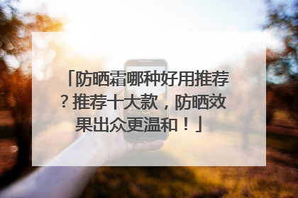 防晒霜哪种好用推荐？推荐十大款，防晒效果出众更温和！