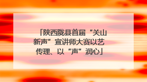 陕西陇县首届“关山新声”宣讲师大赛以艺传理、以“声”润心