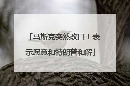 马斯克突然改口！表示愿意和特朗普和解