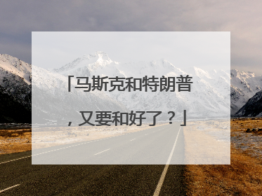 马斯克和特朗普，又要和好了？