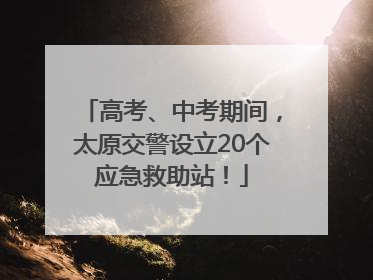 高考、中考期间，太原交警设立20个应急救助站！