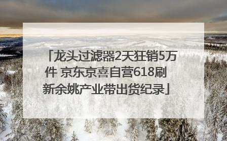 龙头过滤器2天狂销5万件 京东京喜自营618刷新余姚产业带出货纪录