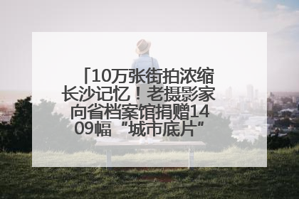 10万张街拍浓缩长沙记忆！老摄影家向省档案馆捐赠1409幅“城市底片”，有你的故事吗？