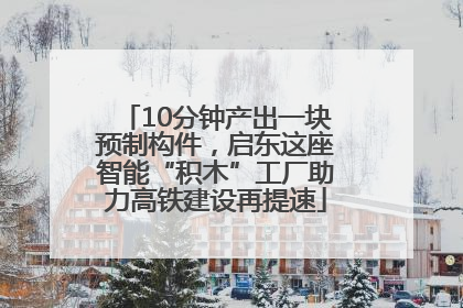 10分钟产出一块预制构件，启东这座智能“积木”工厂助力高铁建设再提速