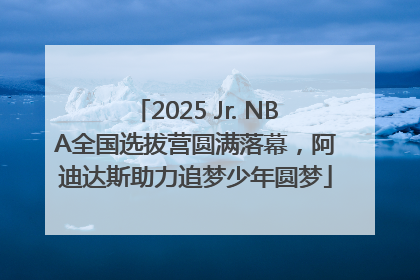 2025 Jr. NBA全国选拔营圆满落幕，阿迪达斯助力追梦少年圆梦