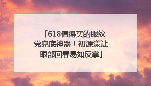 618值得买的眼纹党兜底神器！初源漾让眼部回春易如反掌