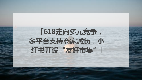 618走向多元竞争，多平台支持商家减负，小红书开设“友好市集”