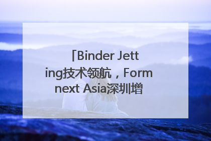 Binder Jetting技术领航，Formnext Asia深圳增材展解锁产业新动能